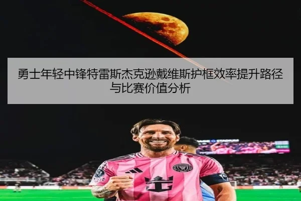 勇士年轻中锋特雷斯杰克逊戴维斯护框效率提升路径与比赛价值分析