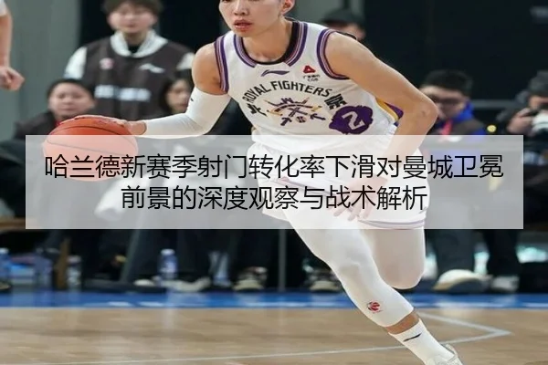 哈兰德新赛季射门转化率下滑对曼城卫冕前景的深度观察与战术解析