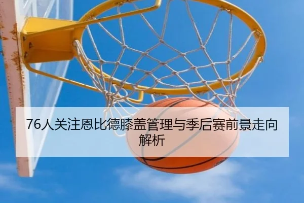 76人关注恩比德膝盖管理与季后赛前景走向解析