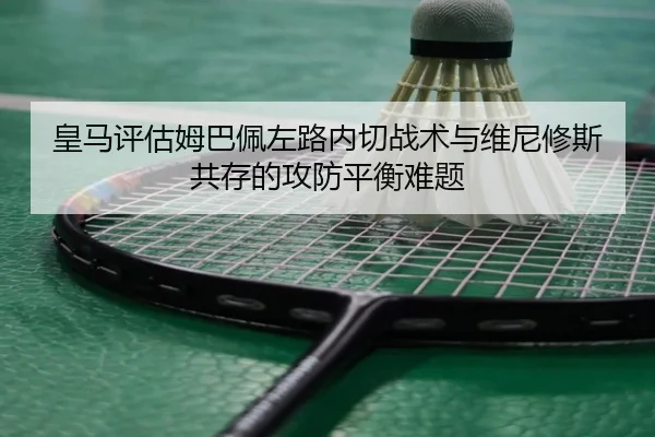 皇马评估姆巴佩左路内切战术与维尼修斯共存的攻防平衡难题