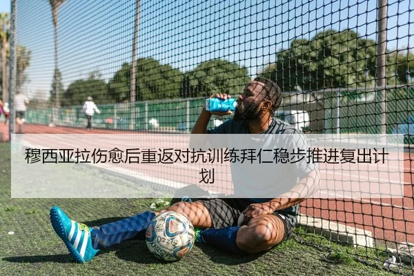 穆西亚拉伤愈后重返对抗训练拜仁稳步推进复出计划
